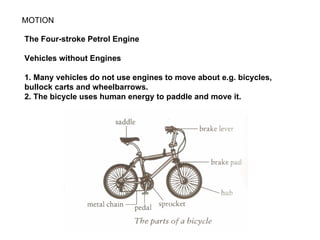MOTION

The Four-stroke Petrol Engine

Vehicles without Engines

1. Many vehicles do not use engines to move about e.g. bicycles,
bullock carts and wheelbarrows.
2. The bicycle uses human energy to paddle and move it.
 