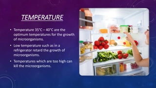 TEMPERATURE
• Temperature 35°C – 40°C are the
optimum temperatures for the growth
of microorganisms.
• Low temperature such as in a
refrigerator retard the growth of
microorganisms.
• Temperatures which are too high can
kill the microorganisms.
 