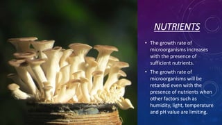 NUTRIENTS
• The growth rate of
microorganisms increases
with the presence of
sufficient nutrients.
• The growth rate of
microorganisms will be
retarded even with the
presence of nutrients when
other factors such as
humidity, light, temperature
and pH value are limiting.
 