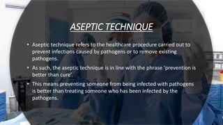 ASEPTIC TECHNIQUE
• Aseptic technique refers to the healthcare procedure carried out to
prevent infections caused by pathogens or to remove existing
pathogens.
• As such, the aseptic technique is in line with the phrase ‘prevention is
better than cure’.
• This means preventing someone from being infected with pathogens
is better than treating someone who has been infected by the
pathogens.
 
