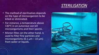 STERILISATION
• The method of sterilisation depends
on the type of microorganism to be
killed or eliminated.
• For instance, a temperature above
130°C in an autoclave can kill
microorganisms and their spores.
• Micron filter, on the other hand, is
used to filter fine particles and
microorganisms (0.1 μm – 10 μm)
from water or liquids.
 