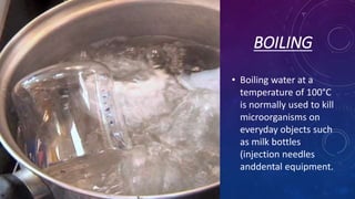 BOILING
• Boiling water at a
temperature of 100°C
is normally used to kill
microorganisms on
everyday objects such
as milk bottles
(injection needles
anddental equipment.
 