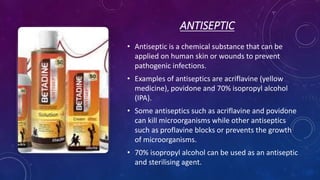 ANTISEPTIC
• Antiseptic is a chemical substance that can be
applied on human skin or wounds to prevent
pathogenic infections.
• Examples of antiseptics are acriflavine (yellow
medicine), povidone and 70% isopropyl alcohol
(IPA).
• Some antiseptics such as acriflavine and povidone
can kill microorganisms while other antiseptics
such as proflavine blocks or prevents the growth
of microorganisms.
• 70% isopropyl alcohol can be used as an antiseptic
and sterilising agent.
 