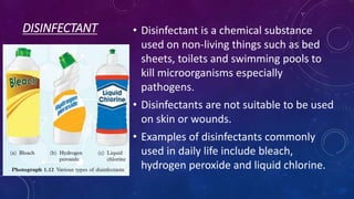 DISINFECTANT • Disinfectant is a chemical substance
used on non-living things such as bed
sheets, toilets and swimming pools to
kill microorganisms especially
pathogens.
• Disinfectants are not suitable to be used
on skin or wounds.
• Examples of disinfectants commonly
used in daily life include bleach,
hydrogen peroxide and liquid chlorine.
 