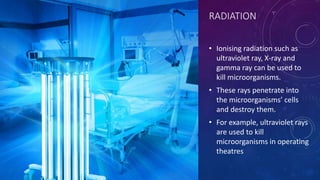 RADIATION
• Ionising radiation such as
ultraviolet ray, X-ray and
gamma ray can be used to
kill microorganisms.
• These rays penetrate into
the microorganisms’ cells
and destroy them.
• For example, ultraviolet rays
are used to kill
microorganisms in operating
theatres
 