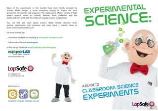 Many of the experiments in this booklet have been kindly donated by
Science Made Simple, a social enterprise aiming to inspire the next
generation of scientists and engineers. The organisation offers a variety of high
quality science shows for schools, festivals, adult audiences and the
public and even work with the media on popular science programmes.

You can find out more about Science Made Simple, discover more
science experiments and resources and even book a science show at
www.sciencemadesimple.co.uk

For more science fun,

... remember to check out my blog at smartypots.wordpress.com

... follow me on Twitter @smartypots

or find me on Facebook www.facebook.com/smartypots



 www.explorerlab.co.uk




 www.lapsafe.com
 T: +44 (0)1787 226 166




 With thanks to...
 