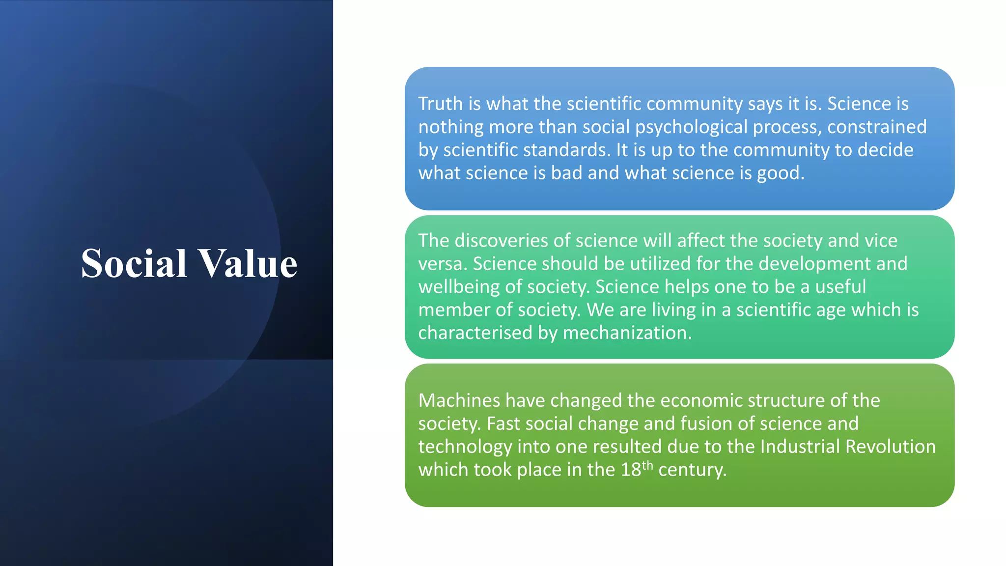 Social Value
Truth is what the scientific community says it is. Science is
nothing more than social psychological process, constrained
by scientific standards. It is up to the community to decide
what science is bad and what science is good.
The discoveries of science will affect the society and vice
versa. Science should be utilized for the development and
wellbeing of society. Science helps one to be a useful
member of society. We are living in a scientific age which is
characterised by mechanization.
Machines have changed the economic structure of the
society. Fast social change and fusion of science and
technology into one resulted due to the Industrial Revolution
which took place in the 18th century.
 