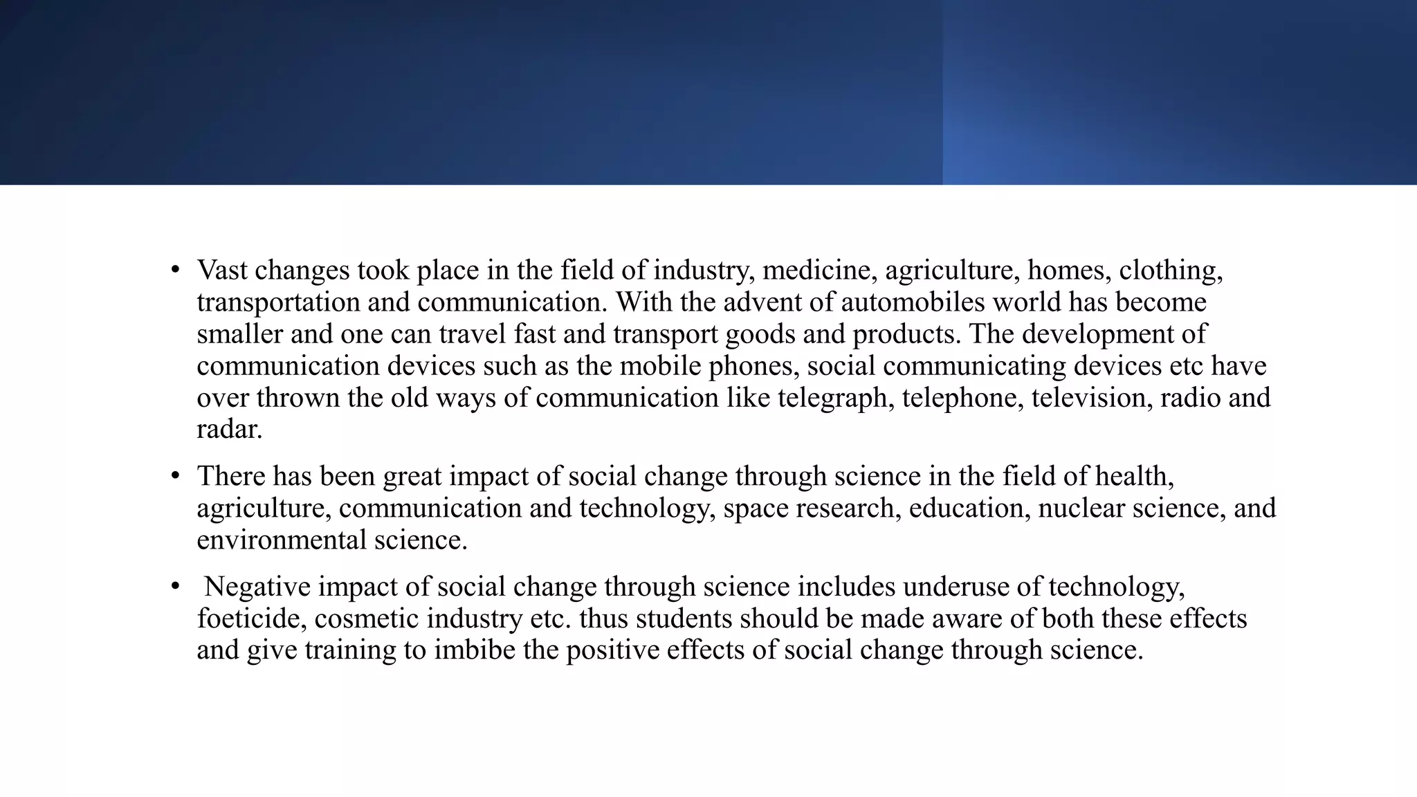 • Vast changes took place in the field of industry, medicine, agriculture, homes, clothing,
transportation and communication. With the advent of automobiles world has become
smaller and one can travel fast and transport goods and products. The development of
communication devices such as the mobile phones, social communicating devices etc have
over thrown the old ways of communication like telegraph, telephone, television, radio and
radar.
• There has been great impact of social change through science in the field of health,
agriculture, communication and technology, space research, education, nuclear science, and
environmental science.
• Negative impact of social change through science includes underuse of technology,
foeticide, cosmetic industry etc. thus students should be made aware of both these effects
and give training to imbibe the positive effects of social change through science.
 