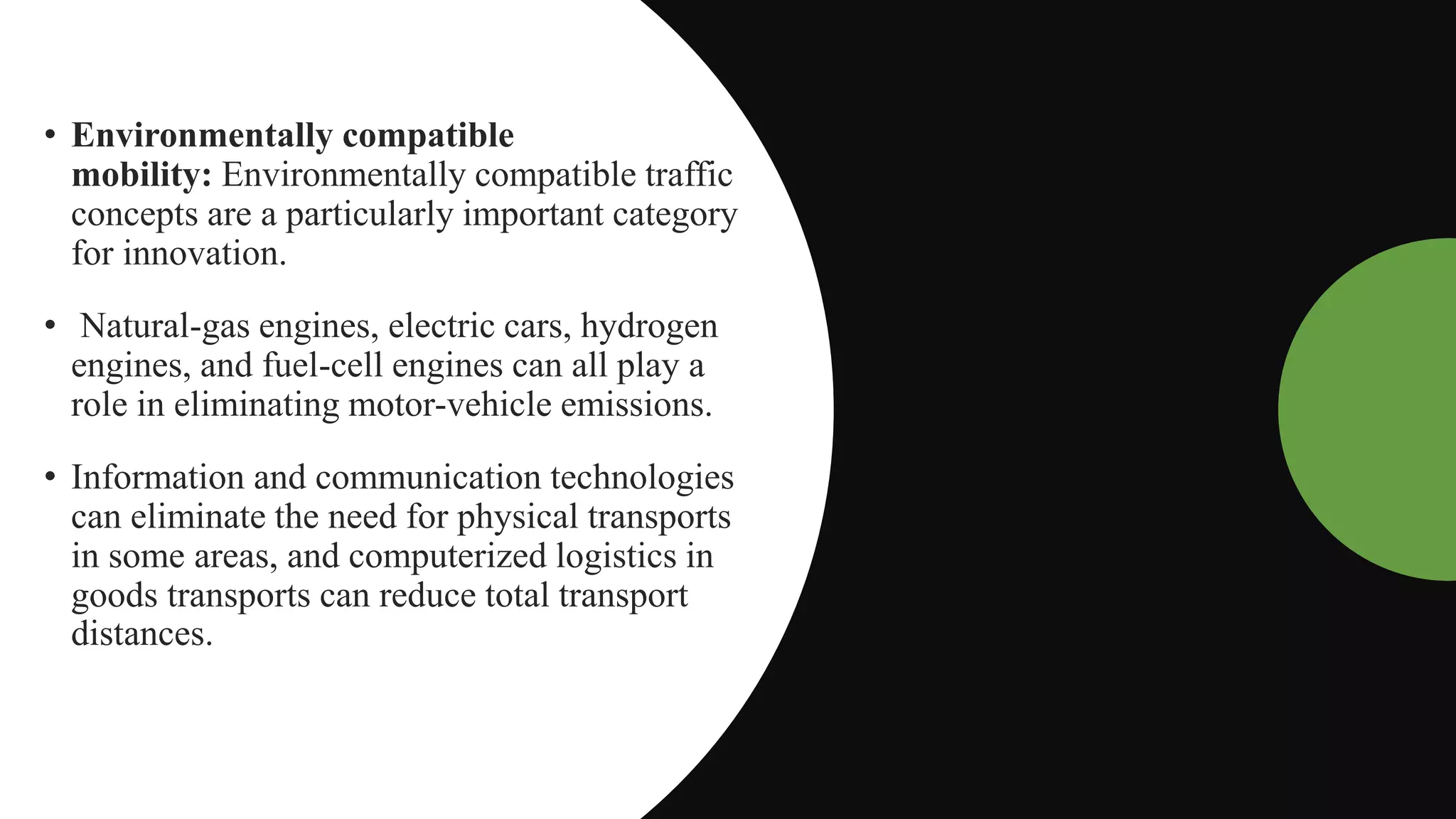 • Environmentally compatible
mobility: Environmentally compatible traffic
concepts are a particularly important category
for innovation.
• Natural-gas engines, electric cars, hydrogen
engines, and fuel-cell engines can all play a
role in eliminating motor-vehicle emissions.
• Information and communication technologies
can eliminate the need for physical transports
in some areas, and computerized logistics in
goods transports can reduce total transport
distances.
 