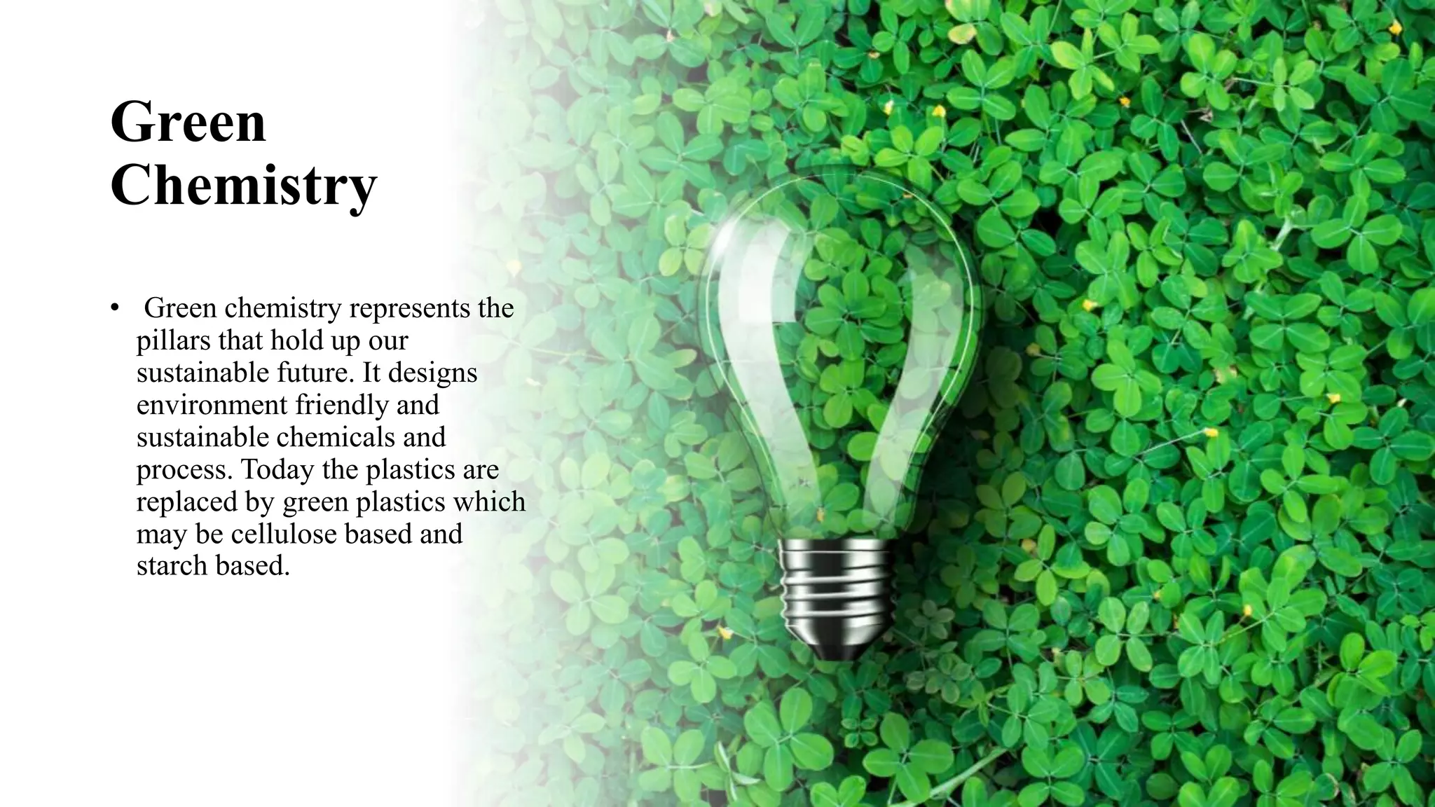 Green
Chemistry
• Green chemistry represents the
pillars that hold up our
sustainable future. It designs
environment friendly and
sustainable chemicals and
process. Today the plastics are
replaced by green plastics which
may be cellulose based and
starch based.
 