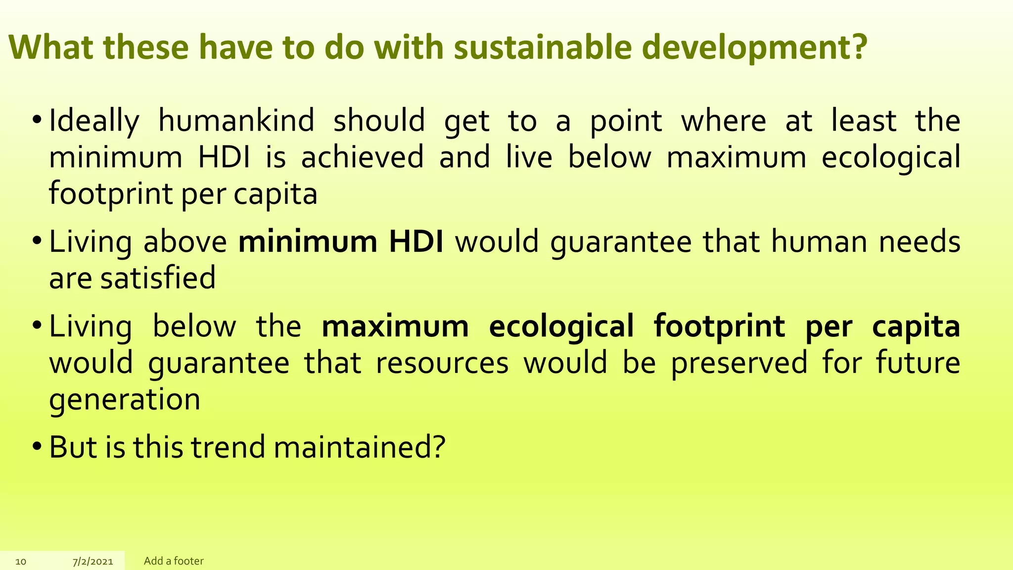 What these have to do with sustainable development?
• Ideally humankind should get to a point where at least the
minimum HDI is achieved and live below maximum ecological
footprint per capita
• Living above minimum HDI would guarantee that human needs
are satisfied
• Living below the maximum ecological footprint per capita
would guarantee that resources would be preserved for future
generation
• But is this trend maintained?
10 7/2/2021 Add a footer
 