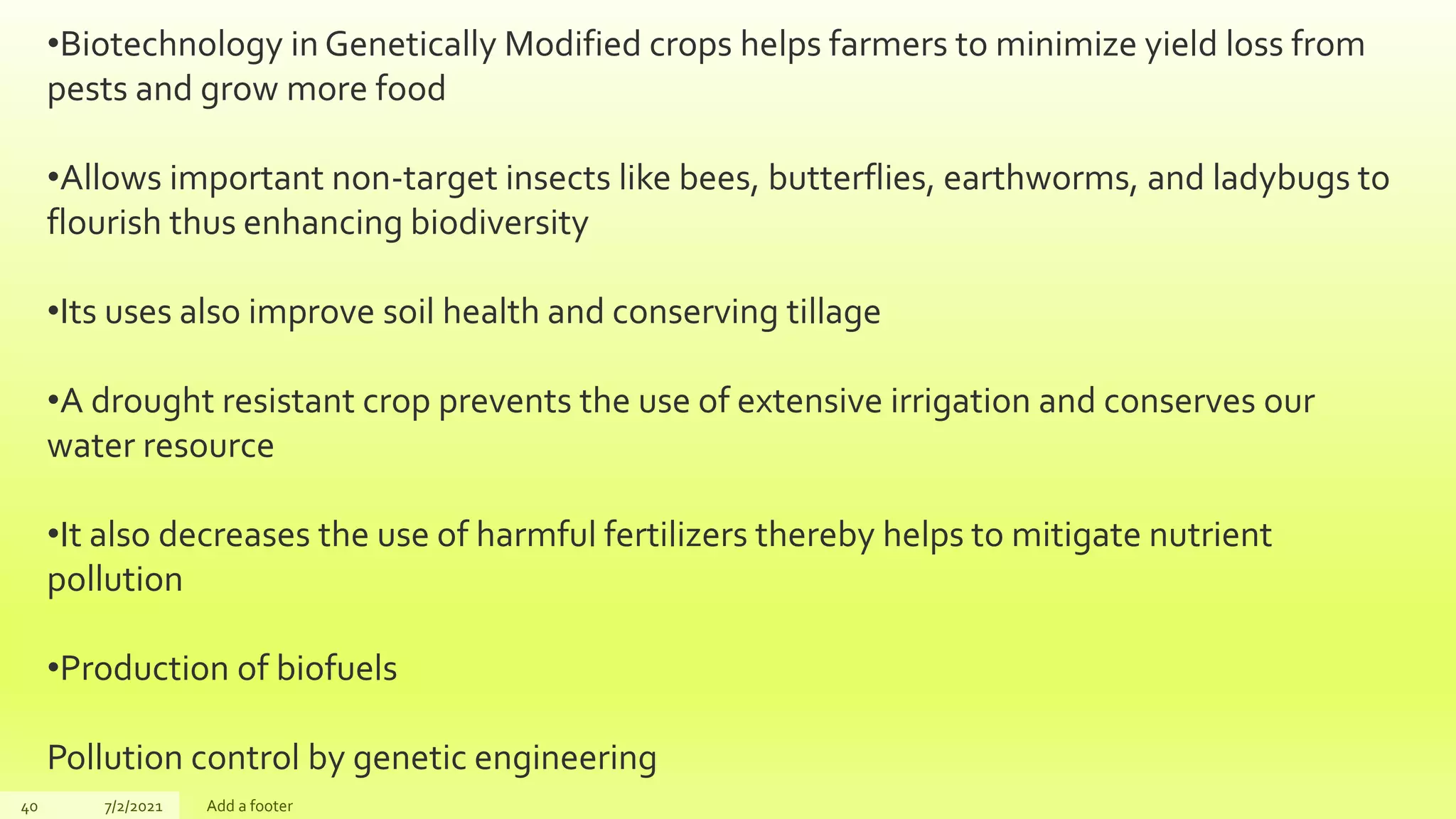 40 7/2/2021 Add a footer
•Biotechnology in Genetically Modified crops helps farmers to minimize yield loss from
pests and grow more food
•Allows important non-target insects like bees, butterflies, earthworms, and ladybugs to
flourish thus enhancing biodiversity
•Its uses also improve soil health and conserving tillage
•A drought resistant crop prevents the use of extensive irrigation and conserves our
water resource
•It also decreases the use of harmful fertilizers thereby helps to mitigate nutrient
pollution
•Production of biofuels
Pollution control by genetic engineering
 