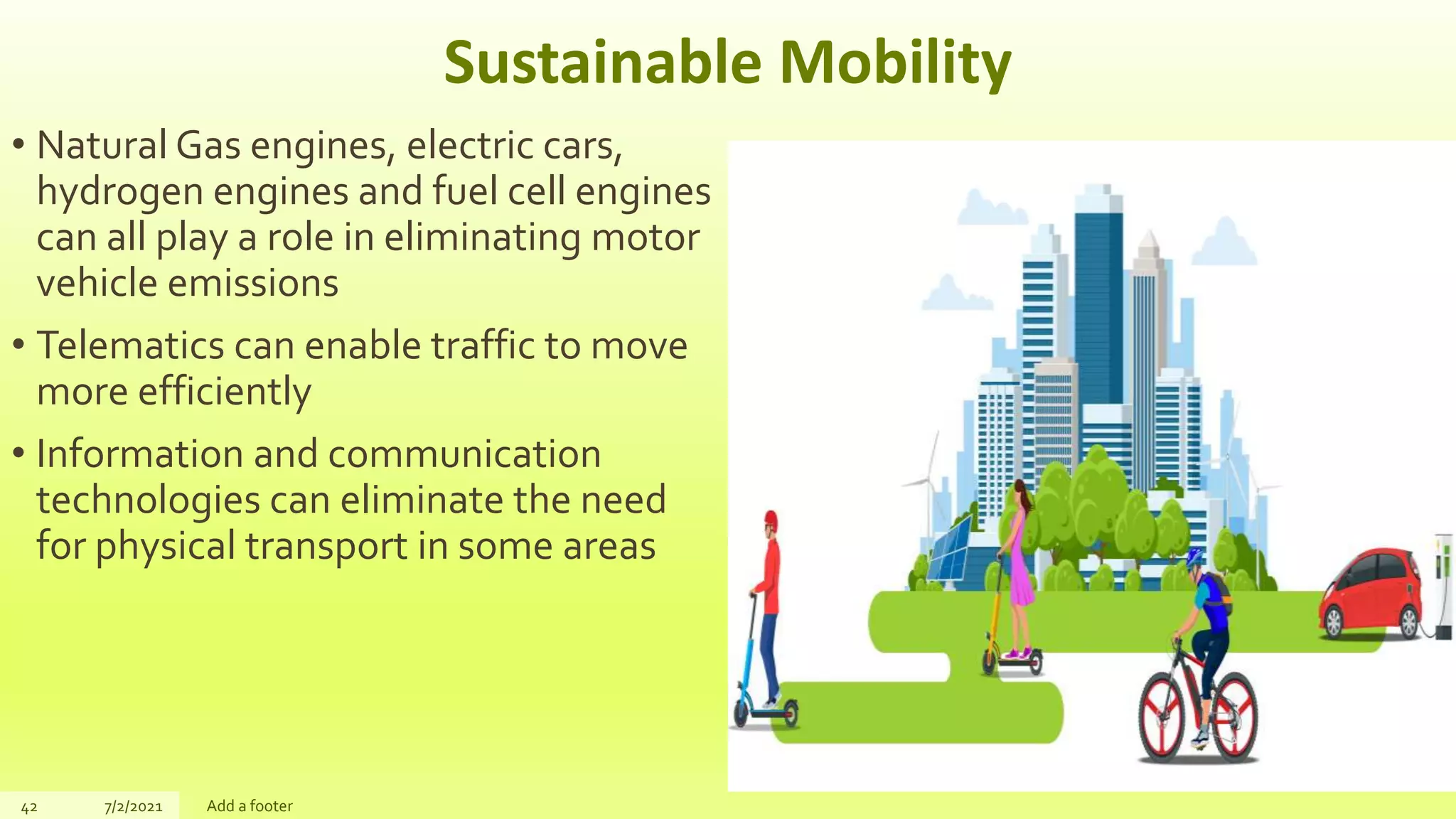 Sustainable Mobility
• Natural Gas engines, electric cars,
hydrogen engines and fuel cell engines
can all play a role in eliminating motor
vehicle emissions
• Telematics can enable traffic to move
more efficiently
• Information and communication
technologies can eliminate the need
for physical transport in some areas
42 7/2/2021 Add a footer
 