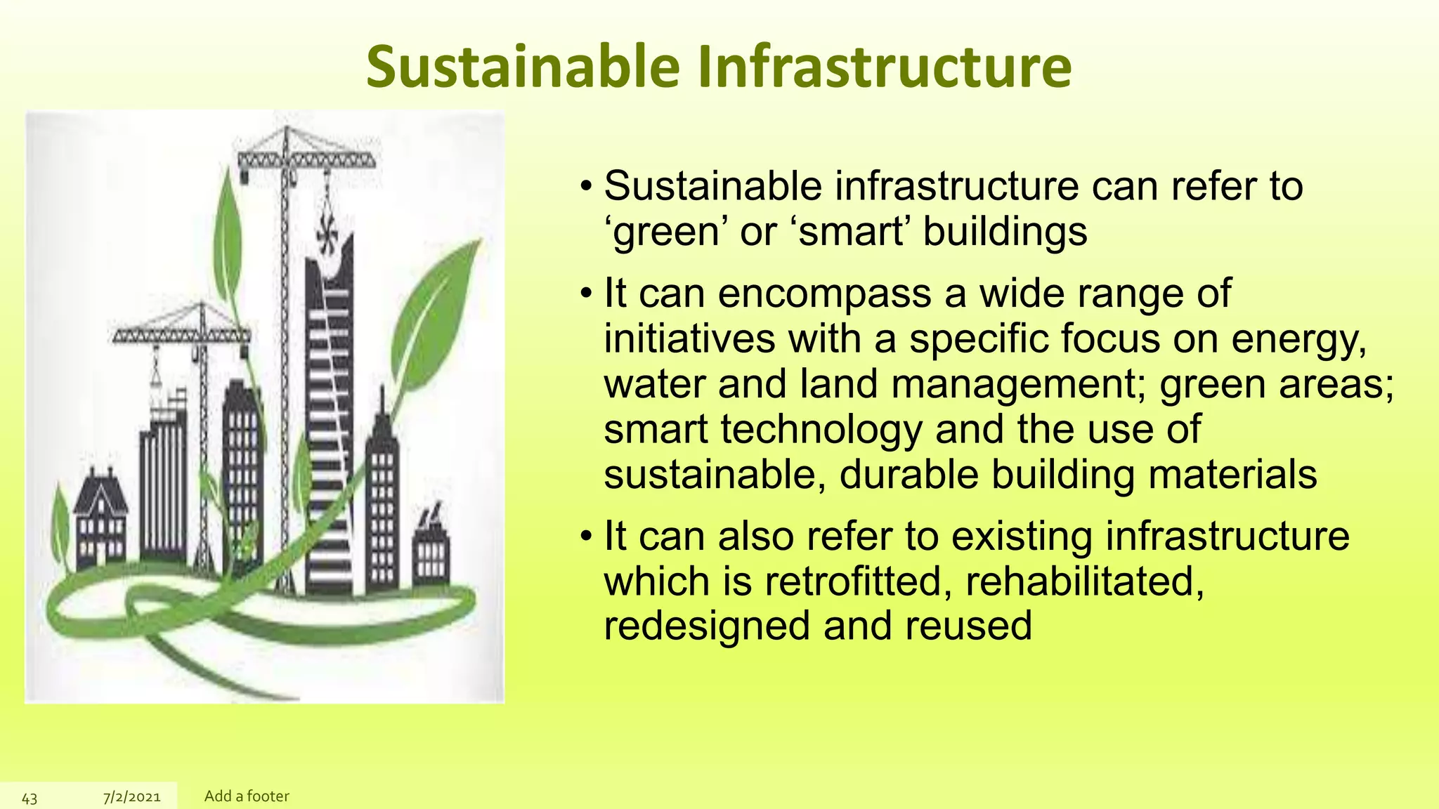 Sustainable Infrastructure
• Sustainable infrastructure can refer to
‘green’ or ‘smart’ buildings
• It can encompass a wide range of
initiatives with a specific focus on energy,
water and land management; green areas;
smart technology and the use of
sustainable, durable building materials
• It can also refer to existing infrastructure
which is retrofitted, rehabilitated,
redesigned and reused
43 7/2/2021 Add a footer
 