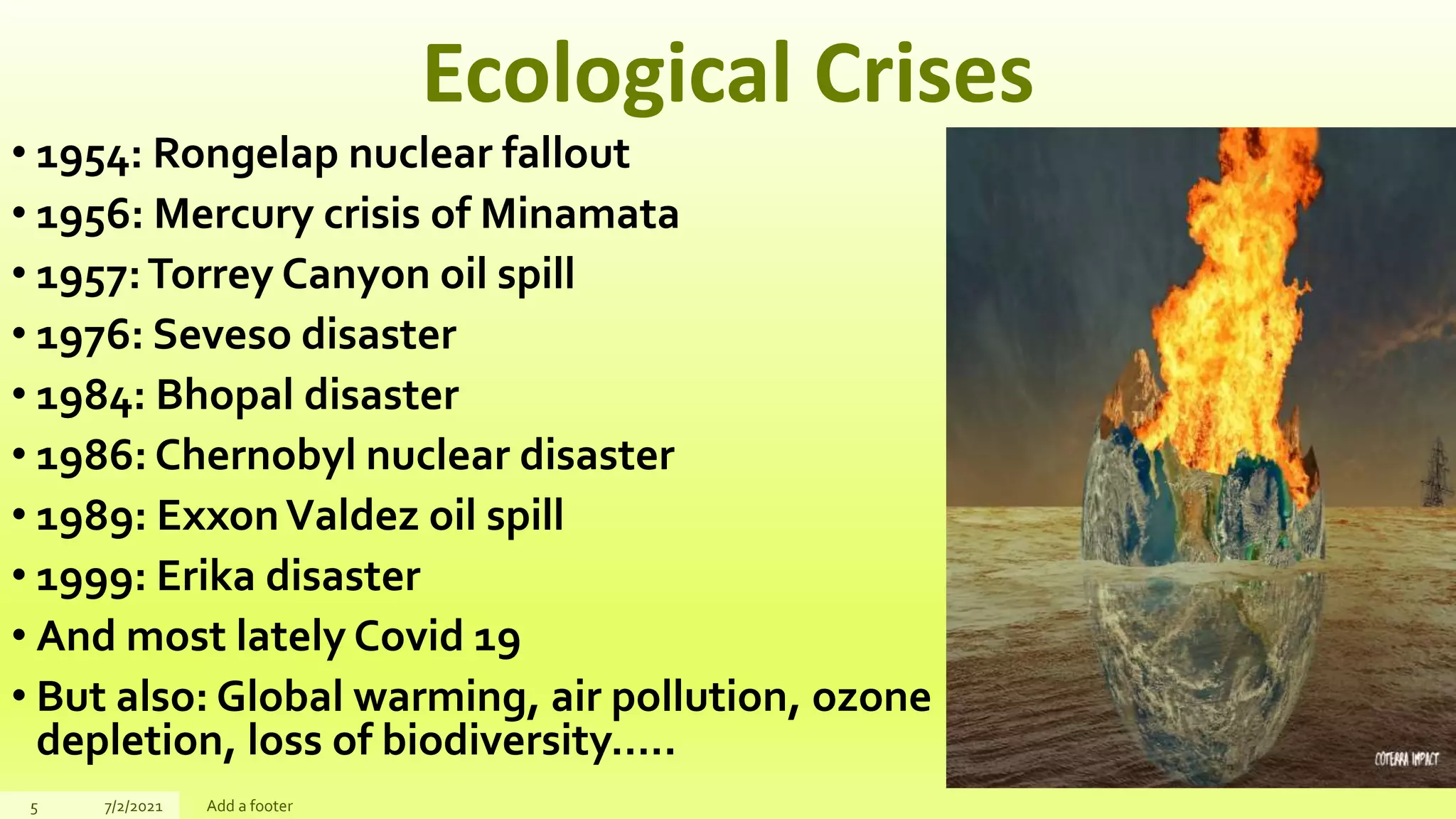 Ecological Crises
• 1954: Rongelap nuclear fallout
• 1956: Mercury crisis of Minamata
• 1957:Torrey Canyon oil spill
• 1976: Seveso disaster
• 1984: Bhopal disaster
• 1986: Chernobyl nuclear disaster
• 1989: ExxonValdez oil spill
• 1999: Erika disaster
• And most lately Covid 19
• But also: Global warming, air pollution, ozone
depletion, loss of biodiversity…..
5 7/2/2021 Add a footer
 