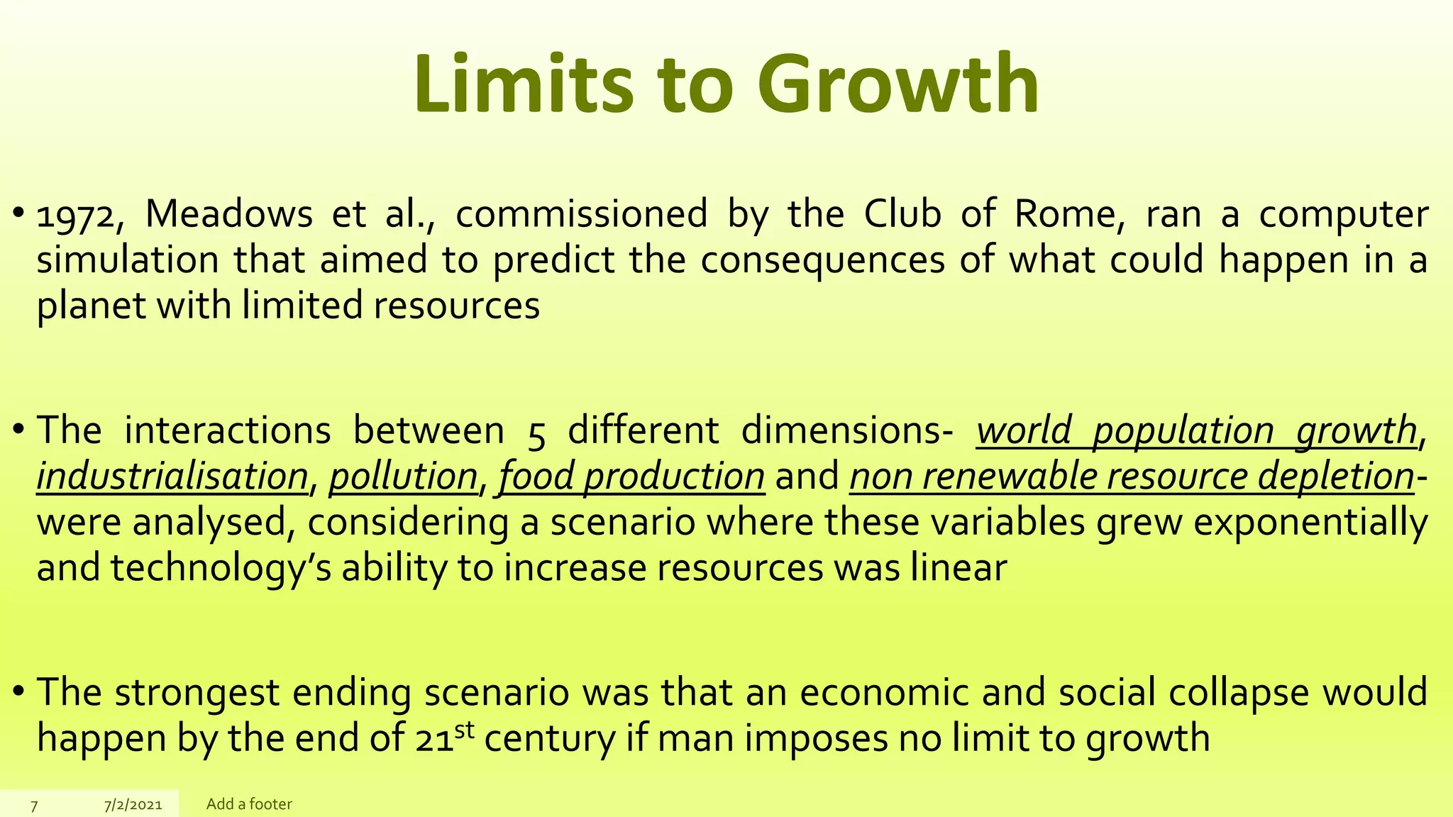 Limits to Growth
• 1972, Meadows et al., commissioned by the Club of Rome, ran a computer
simulation that aimed to predict the consequences of what could happen in a
planet with limited resources
• The interactions between 5 different dimensions- world population growth,
industrialisation, pollution, food production and non renewable resource depletion-
were analysed, considering a scenario where these variables grew exponentially
and technology’s ability to increase resources was linear
• The strongest ending scenario was that an economic and social collapse would
happen by the end of 21st century if man imposes no limit to growth
7 7/2/2021 Add a footer
 