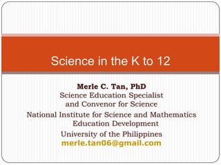 Science in the K to 12
               Merle C. Tan, PhD
         Science Education Specialist
           and Convenor for Science
National Institute for Science and Mathematics
             Education Development
          University of the Philippines
          merle.tan06@gmail.com
 