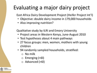 Evaluating a major dairy project
East Africa Dairy Development Project (Heifer Project Int’l)
• Objective: double dairy income in 179,000 households
• Also improving nutrition?
Qualitative study by ILRI and Emory University
• Project areas in Western Kenya, June-August 2010
• Test hypotheses about 4 main pathways
• 27 focus groups: men, women, mothers with young
children
• 94 randomly sampled households, stratified:
o No milk
o Emerging (<6l)
o Advanced (>6l)
 