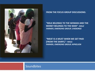 “MILK BELONGS TO THE WOMAN AND THE
MONEY BELONGS TO THE MAN”- MALE
FARMER, EMERGING GROUP, CHEBORGE
“MEAT IS A MUST WHEN WE GET PAID
[FROM THE DAIRY].”- MALE
FARMER, EMERGING GROUP, KIPKELION
Soundbites
FROM THE FOCUS GROUP DISCUSSIONS:
 