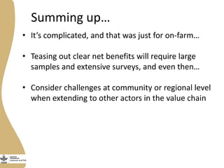 Summing up…
• It’s complicated, and that was just for on-farm…
• Teasing out clear net benefits will require large
samples and extensive surveys, and even then…
• Consider challenges at community or regional level
when extending to other actors in the value chain
 