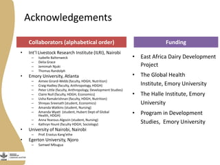Acknowledgements
• Int’l Livestock Research Institute (ILRI), Nairobi
– Isabelle Baltenweck
– Delia Grace
– Jemimah Njuki
– Thomas Randolph
• Emory University, Atlanta
– Aimee Girard-Webb (faculty, HDGH, Nutrition)
– Craig Hadley (faculty, Anthropology, HDGH)
– Peter Little (faculty, Anthropology, Development Studies)
– Claire Null (faculty, HDGH, Economics)
– Usha Ramakrishnan (faculty, HDGH, Nutrition)
– Shreyas Sreenath (student, Economics)
– Amanda Watkins (student, Nursing)
– Amanda Wyatt (student, Hubert Dept of Global
Health, HDGH)
– Anna Yearous-Algozin (student, Nursing)
– Kathryn Yount (faculty HDGH, Sociology)
• University of Nairobi, Nairobi
– Prof. Erastus Kang’ethe
• Egerton University, Njoro
– Samwel Mbugua
• East Africa Dairy Development
Project
• The Global Health
Institute, Emory University
• The Halle Institute, Emory
University
• Program in Development
Studies, Emory University
Collaborators (alphabetical order) Funding
 