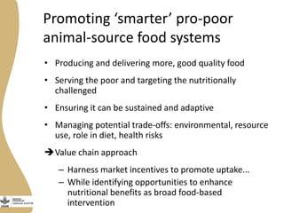 Promoting ‘smarter’ pro-poor
animal-source food systems
• Producing and delivering more, good quality food
• Serving the poor and targeting the nutritionally
challenged
• Ensuring it can be sustained and adaptive
• Managing potential trade-offs: environmental, resource
use, role in diet, health risks
Value chain approach
– Harness market incentives to promote uptake...
– While identifying opportunities to enhance
nutritional benefits as broad food-based
intervention
 