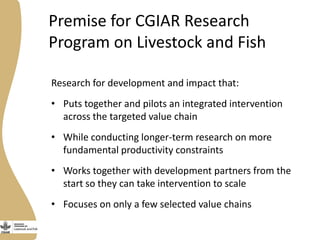 Premise for CGIAR Research
Program on Livestock and Fish
Research for development and impact that:
• Puts together and pilots an integrated intervention
across the targeted value chain
• While conducting longer-term research on more
fundamental productivity constraints
• Works together with development partners from the
start so they can take intervention to scale
• Focuses on only a few selected value chains
 