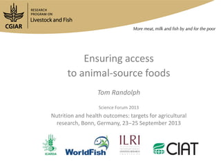 Ensuring access
to animal-source foods
Tom Randolph
Science Forum 2013
Nutrition and health outcomes: targets for agricultural
research, Bonn, Germany, 23‒25 September 2013
 