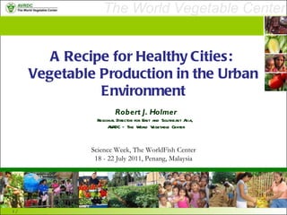A Recipe for Healthy Cities:  Vegetable Production in the Urban Environment Robert J. Holmer Regional Director for East and Southeast Asia,  AVRDC – The World Vegetable Center Science Week, The WorldFish Center 18 - 22 July 2011, Penang, Malaysia 
