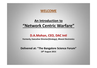 WELCOME
An Introduction to
Network Centric Warfare
D.A.Mohan, CEO, DAC Intl
Formerly, Executive Director(Strategy), Bharat Electronics
Delivered at: The Bangalore Science Forum
19th August 2015
 