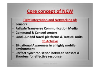 Core concept of NCW
Tight integration and Networking of:
Sensors
Failsafe Transverse Communication Media
Command & Control centers
Land, Air and Naval platforms & Tactical units
To Achieve
Situational Awareness in a highly mobile
environment
Perfect Synchronisation between sensors &
Shooters for effective response
18 August 2015 D.A.Mohan CEO, DAC Intl 13
 