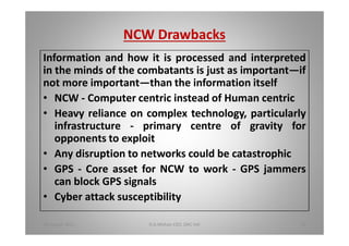 NCW Drawbacks
Information and how it is processed and interpreted
in the minds of the combatants is just as important if
not more important than the information itself
NCW - Computer centric instead of Human centric
Heavy reliance on complex technology, particularly
infrastructure - primary centre of gravity for
opponents to exploit
Any disruption to networks could be catastrophic
GPS - Core asset for NCW to work - GPS jammers
can block GPS signals
Cyber attack susceptibility
18 August 2015 D.A.Mohan CEO, DAC Intl 35
 