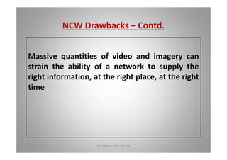 NCW Drawbacks Contd.
Massive quantities of video and imagery can
strain the ability of a network to supply the
right information, at the right place, at the right
time
18 August 2015 D.A.Mohan CEO, DAC Intl 37
 