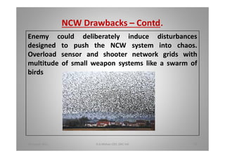 NCW Drawbacks Contd.
Enemy could deliberately induce disturbances
designed to push the NCW system into chaos.
Overload sensor and shooter network grids with
multitude of small weapon systems like a swarm of
birds
18 August 2015 D.A.Mohan CEO, DAC Intl 38
 