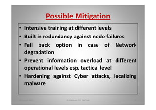 Possible Mitigation
Intensive training at different levels
Built in redundancy against node failures
Fall back option in case of Network
degradation
Prevent information overload at different
operational levels esp. tactical level
Hardening against Cyber attacks, localizing
malware
18 August 2015 D.A.Mohan CEO, DAC Intl 39
 