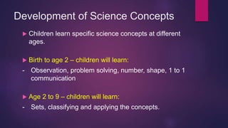 Development of Science Concepts
 Children learn specific science concepts at different
ages.
 Birth to age 2 – children will learn:
- Observation, problem solving, number, shape, 1 to 1
communication
 Age 2 to 9 – children will learn:
- Sets, classifying and applying the concepts.
 