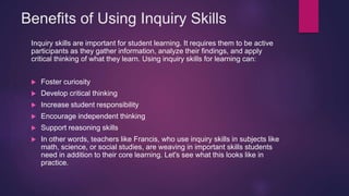 Benefits of Using Inquiry Skills
Inquiry skills are important for student learning. It requires them to be active
participants as they gather information, analyze their findings, and apply
critical thinking of what they learn. Using inquiry skills for learning can:
 Foster curiosity
 Develop critical thinking
 Increase student responsibility
 Encourage independent thinking
 Support reasoning skills
 In other words, teachers like Francis, who use inquiry skills in subjects like
math, science, or social studies, are weaving in important skills students
need in addition to their core learning. Let's see what this looks like in
practice.
 
