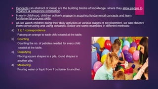  Concepts (an abstract of ideas) are the building blocks of knowledge, where they allow people to
organize & categorize information.
 In early childhood, children actively engage in acquiring fundamental concepts and learn
fundamental process skills.
 As we watch children doing their daily activities at various stages of development, we can observe
them constructing and using concepts. Below are some examples in different methods:
a) 1 to 1 correspondence
Passing an orange to each child seated at the table;
b) Counting
Counting the no. of pebbles needed for every child
seated at the table;
c) Classifying
Placing square shapes in a pile, round shapes in
another pile;
d) Measuring
Pouring water or liquid from 1 container to another.
 