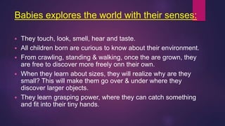 Babies explores the world with their senses:
 They touch, look, smell, hear and taste.
 All children born are curious to know about their environment.
 From crawling, standing & walking, once the are grown, they
are free to discover more freely onn their own.
 When they learn about sizes, they will realize why are they
small? This will make them go over & under where they
discover larger objects.
 They learn grasping power, where they can catch something
and fit into their tiny hands.
 