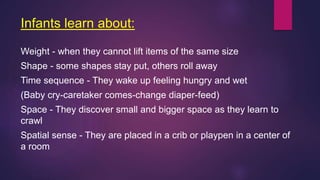 Infants learn about:
Weight - when they cannot lift items of the same size
Shape - some shapes stay put, others roll away
Time sequence - They wake up feeling hungry and wet
(Baby cry-caretaker comes-change diaper-feed)
Space - They discover small and bigger space as they learn to
crawl
Spatial sense - They are placed in a crib or playpen in a center of
a room
 
