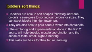 Toddlers sort things:
 Toddlers are able to sort shapes following individual
colours, same goes to sorting our colours or sizes. They
can stack blocks into high tower too.
 They are also able to pour sand & water into containers.
 The exploring and experimentation done in the first 2
years, will help develop muscle coordination and the
sense of taste, smell, sight & hearing.
 This skills are basis for their future learning.
 