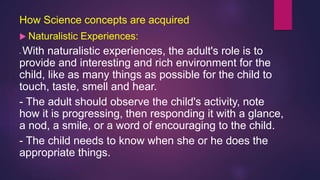 How Science concepts are acquired
 Naturalistic Experiences:
- With naturalistic experiences, the adult's role is to
provide and interesting and rich environment for the
child, like as many things as possible for the child to
touch, taste, smell and hear.
- The adult should observe the child's activity, note
how it is progressing, then responding it with a glance,
a nod, a smile, or a word of encouraging to the child.
- The child needs to know when she or he does the
appropriate things.
 