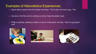 Examples of Naturalistics Experiences:
 Sarah takes a spoon from the drawer and says, “This is big” and mom says, “Yes”.
 Lila sits on the floor and is sorting out colour rings into plastic cups.
 Philip is painting, dabbing a yellow on top of a blue paint, He says, “Hey! Ive got green
now”.
 