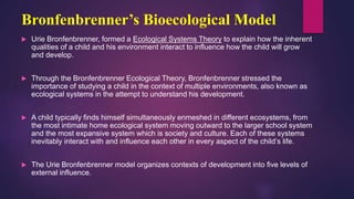 Bronfenbrenner’s Bioecological Model
 Urie Bronfenbrenner, formed a Ecological Systems Theory to explain how the inherent
qualities of a child and his environment interact to influence how the child will grow
and develop.
 Through the Bronfenbrenner Ecological Theory, Bronfenbrenner stressed the
importance of studying a child in the context of multiple environments, also known as
ecological systems in the attempt to understand his development.
 A child typically finds himself simultaneously enmeshed in different ecosystems, from
the most intimate home ecological system moving outward to the larger school system
and the most expansive system which is society and culture. Each of these systems
inevitably interact with and influence each other in every aspect of the child’s life.
 The Urie Bronfenbrenner model organizes contexts of development into five levels of
external influence.
 