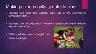 Making science activity outside class
 Teachers can bring kids outside, make use of the environment
surrounding them.
 Teachers can bring kids out in the park or playground and let children
explore themselves.
 Children will be curious enough to ask
many questions.
 
