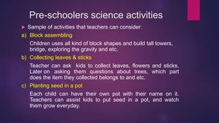 Pre-schoolers science activities
 Sample of activities that teachers can consider:
a) Block assembling
Children uses all kind of block shapes and build tall towers,
bridge, exploring the gravity and etc.
b) Collecting leaves & sticks
Teacher can ask kids to collect leaves, flowers and sticks.
Later on asking them questions about trees, which part
does the item they collected belongs to and etc.
c) Planting seed in a pot
Each child can have their own pot with their name on it.
Teachers can assist kids to put seed in a pot, and watch
them grow everyday.
 