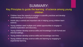 SUMMARY:
Key Principles to guide the learning of science among young
children
 Children have the capacity to engage in sc...