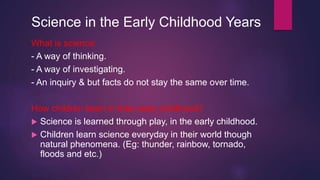 Science in the Early Childhood Years
What is science:
- A way of thinking.
- A way of investigating.
- An inquiry & but fa...
