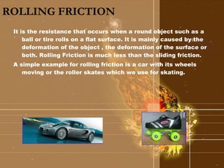 ROLLING FRICTION It is the resistance that occurs when a round object such as a ball or tire rolls on a flat surface. It is mainly caused by the deformation of the object , the deformation of the surface or both. Rolling Friction is much less than the sliding friction. A simple example for rolling friction is a car with its wheels moving or the roller skates which we use for skating. 