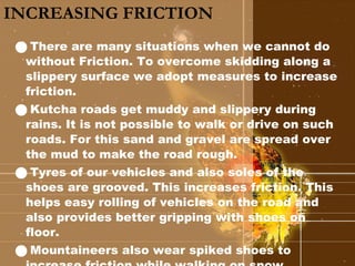 INCREASING FRICTION There are many situations when we cannot do without Friction. To overcome skidding along a slippery surface we adopt measures to increase friction. Kutcha roads get muddy and slippery during rains. It is not possible to walk or drive on such roads. For this sand and gravel are spread over the mud to make the road rough. Tyres of our vehicles and also soles of the shoes are grooved. This increases friction. This helps easy rolling of vehicles on the road and also provides better gripping with shoes on floor. Mountaineers also wear spiked shoes to increase friction while walking on snow. 